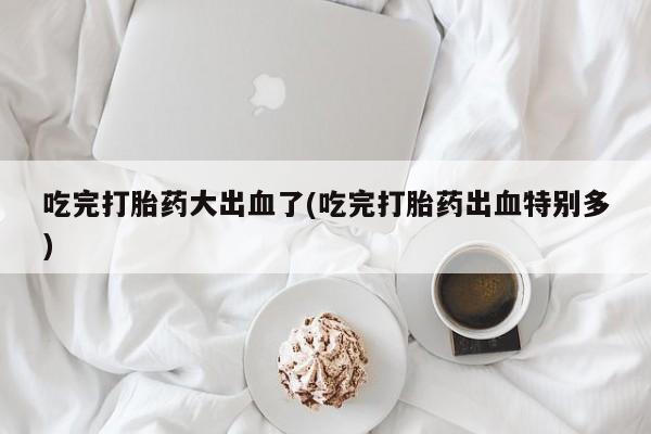 米非司酮片药店可以买吗吃完打胎药大出血了(吃完打胎药出血特别多)