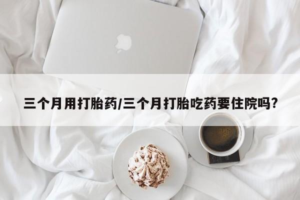 米非司酮片药店可以买吗三个月用打胎药/三个月打胎吃药要住院吗?