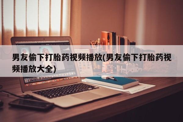米非司酮片药店可以买吗男友偷下打胎药视频播放(男友偷下打胎药视频播放大全)