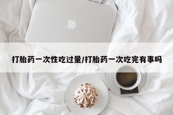米非司酮片药店可以买吗打胎药一次性吃过量/打胎药一次吃完有事吗
