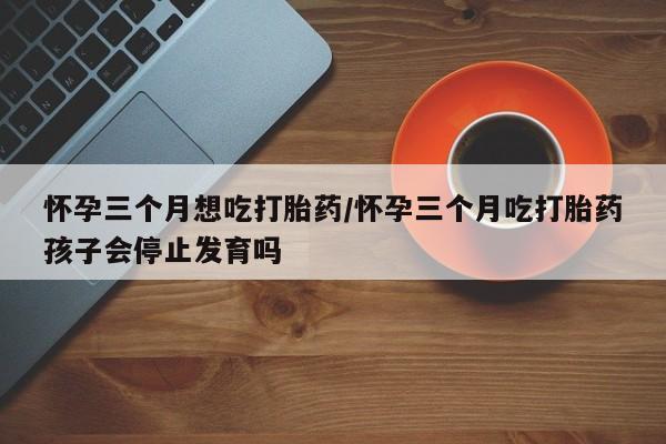 米非司酮片药店可以买吗怀孕三个月想吃打胎药/怀孕三个月吃打胎药孩子会停止发育吗