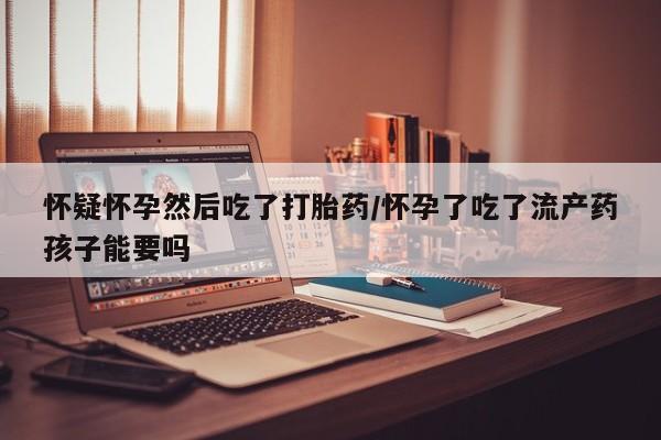 米非司酮片药店可以买吗怀疑怀孕然后吃了打胎药/怀孕了吃了流产药孩子能要吗