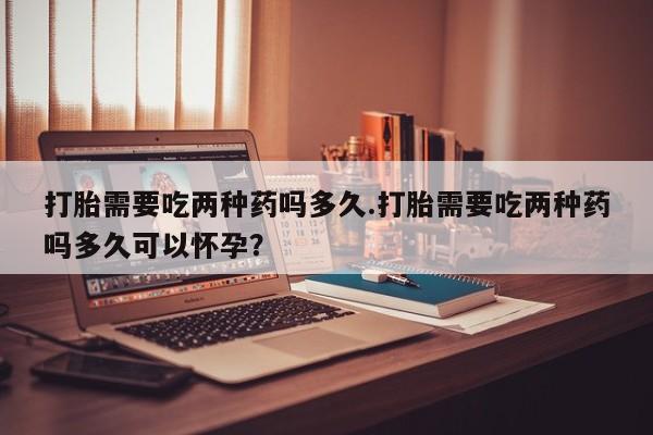 米非司酮片药店可以买吗打胎需要吃两种药吗多久.打胎需要吃两种药吗多久可以怀孕？