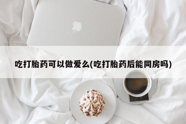 米非司酮片药店可以买吗吃打胎药可以做爱么(吃打胎药后能同房吗)