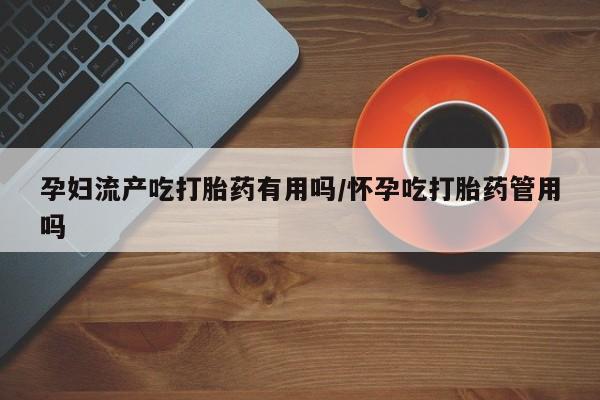米非司酮片药店可以买吗孕妇流产吃打胎药有用吗/怀孕吃打胎药管用吗