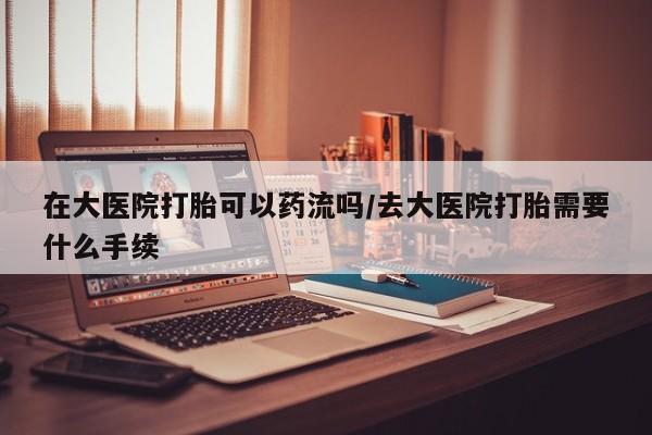 米非司酮片药店可以买吗在大医院打胎可以药流吗/去大医院打胎需要什么手续