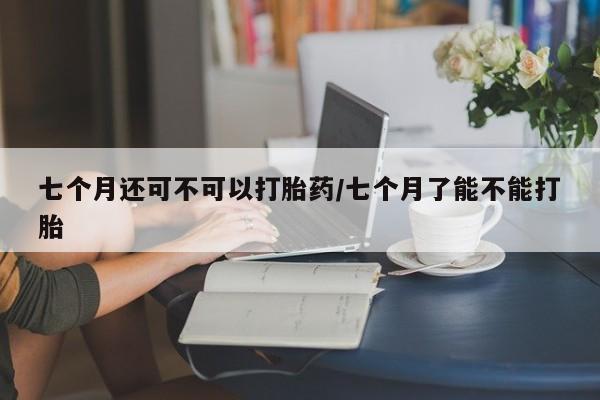 米非司酮片药店可以买吗七个月还可不可以打胎药/七个月了能不能打胎