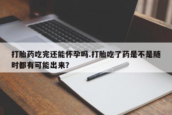 米非司酮片药店可以买吗打胎药吃完还能怀孕吗.打胎吃了药是不是随时都有可能出来？