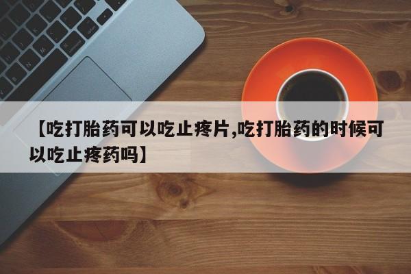 米非司酮片药店可以买吗【吃打胎药可以吃止疼片,吃打胎药的时候可以吃止疼药吗】