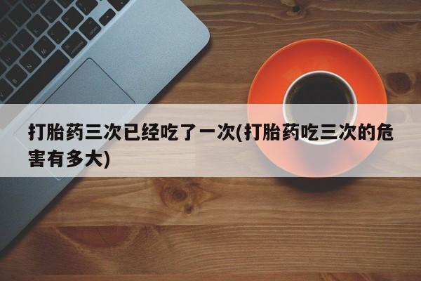 米非司酮片药店可以买吗打胎药三次已经吃了一次(打胎药吃三次的危害有多大)