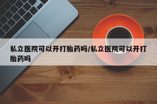 米非司酮片药店可以买吗私立医院可以开打胎药吗/私立医院可以开打胎药吗