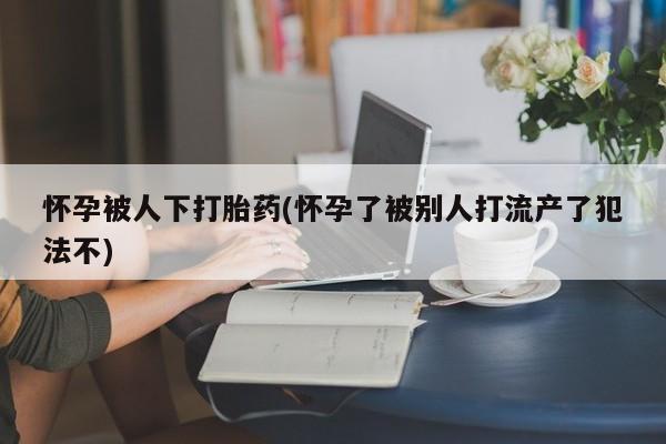 米非司酮片药店可以买吗怀孕被人下打胎药(怀孕了被别人打流产了犯法不)