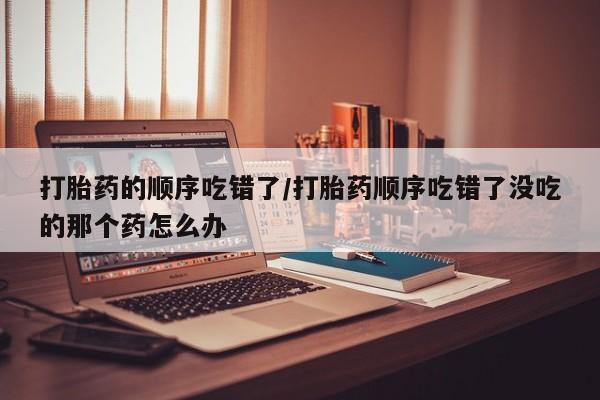 米非司酮片药店可以买吗打胎药的顺序吃错了/打胎药顺序吃错了没吃的那个药怎么办
