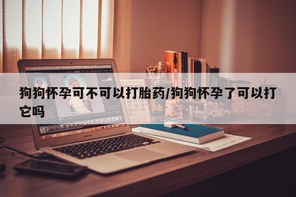 米非司酮片药店可以买吗狗狗怀孕可不可以打胎药/狗狗怀孕了可以打它吗