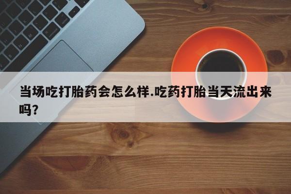 米非司酮片药店可以买吗当场吃打胎药会怎么样.吃药打胎当天流出来吗？