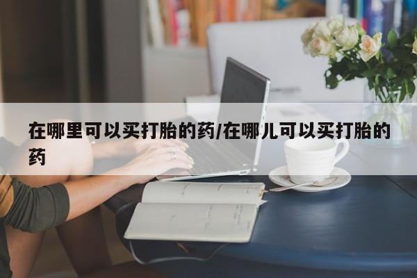 米非司酮片药店可以买吗在哪里可以买打胎的药/在哪儿可以买打胎的药