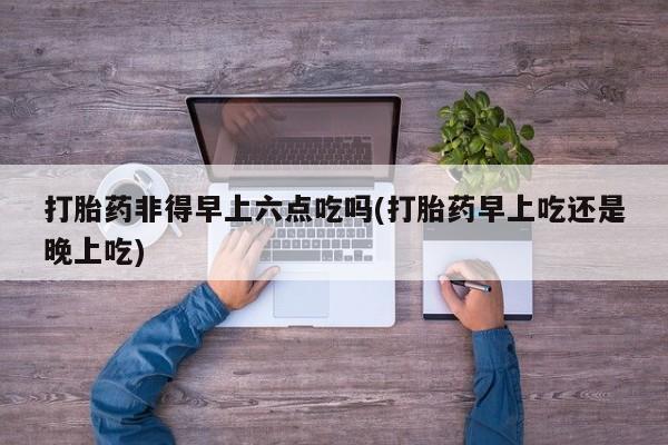 米非司酮片药店可以买吗打胎药非得早上六点吃吗(打胎药早上吃还是晚上吃)
