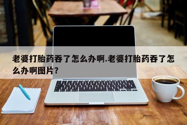 米非司酮片药店可以买吗老婆打胎药吞了怎么办啊.老婆打胎药吞了怎么办啊图片？