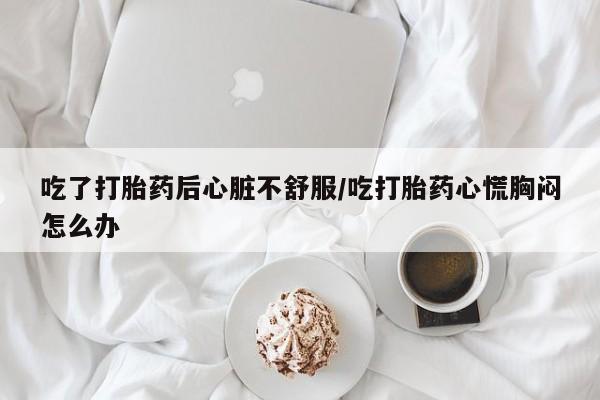 米非司酮片药店可以买吗吃了打胎药后心脏不舒服/吃打胎药心慌胸闷怎么办