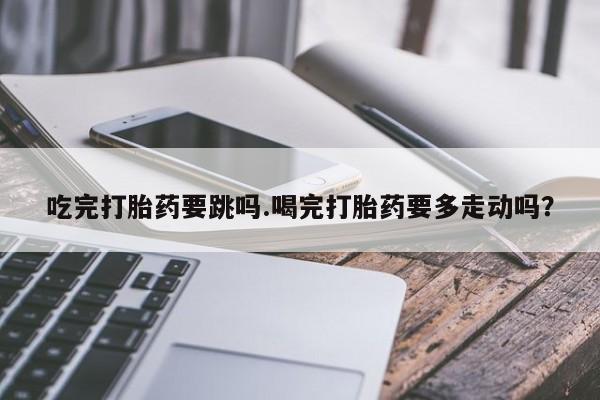 米非司酮片药店可以买吗吃完打胎药要跳吗.喝完打胎药要多走动吗？