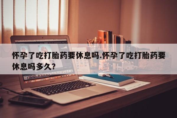 米非司酮片药店可以买吗怀孕了吃打胎药要休息吗.怀孕了吃打胎药要休息吗多久？