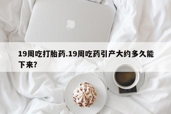 米非司酮片药店可以买吗19周吃打胎药.19周吃药引产大约多久能下来？