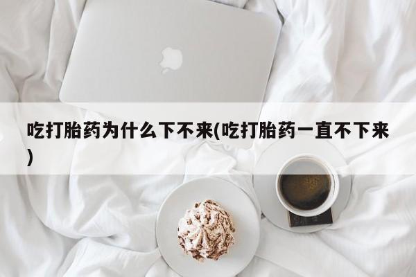 米非司酮片药店可以买吗吃打胎药为什么下不来(吃打胎药一直不下来)