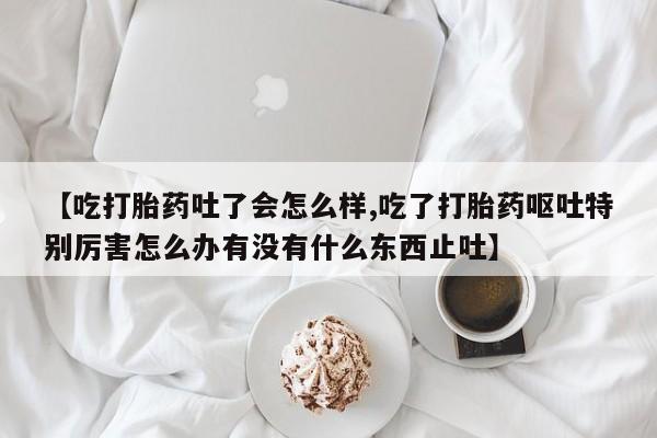 米非司酮片药店可以买吗【吃打胎药吐了会怎么样,吃了打胎药呕吐特别厉害怎么办有没有什么东西止吐】