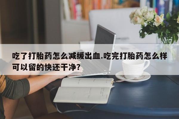米非司酮片药店可以买吗吃了打胎药怎么减缓出血.吃完打胎药怎么样可以留的快还干净？