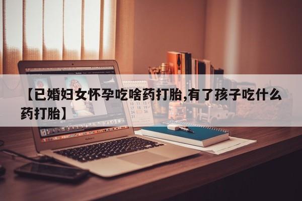 米非司酮片药店可以买吗【已婚妇女怀孕吃啥药打胎,有了孩子吃什么药打胎】