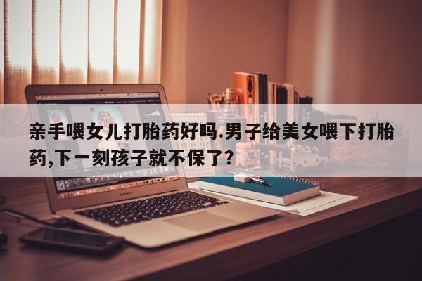 米非司酮片药店可以买吗亲手喂女儿打胎药好吗.男子给美女喂下打胎药,下一刻孩子就不保了？