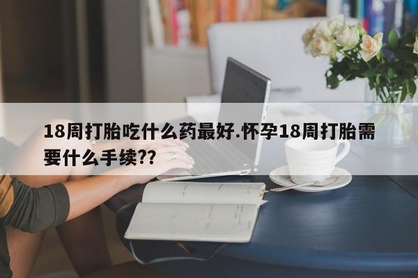 米非司酮片药店可以买吗18周打胎吃什么药最好.怀孕18周打胎需要什么手续?？