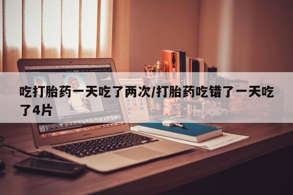 米非司酮片药店可以买吗吃打胎药一天吃了两次/打胎药吃错了一天吃了4片