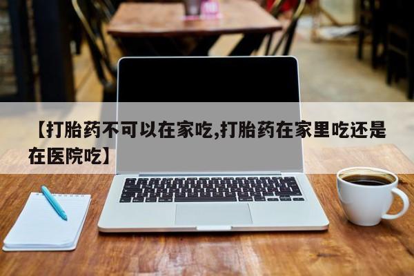 米非司酮片药店可以买吗【打胎药不可以在家吃,打胎药在家里吃还是在医院吃】