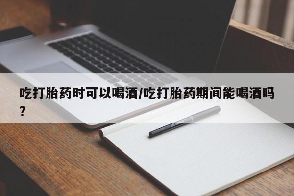 米非司酮片药店可以买吗吃打胎药时可以喝酒/吃打胎药期间能喝酒吗?