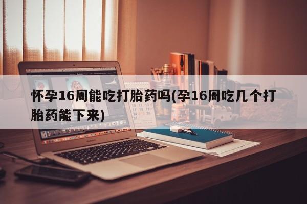 米非司酮片药店可以买吗怀孕16周能吃打胎药吗(孕16周吃几个打胎药能下来)