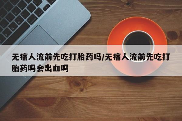 米非司酮片药店可以买吗无痛人流前先吃打胎药吗/无痛人流前先吃打胎药吗会出血吗