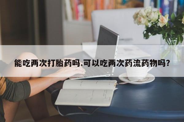 米非司酮片药店可以买吗能吃两次打胎药吗.可以吃两次药流药物吗？