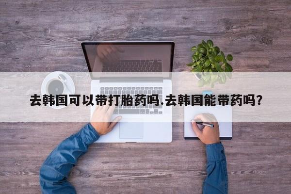 米非司酮片药店可以买吗去韩国可以带打胎药吗.去韩国能带药吗？
