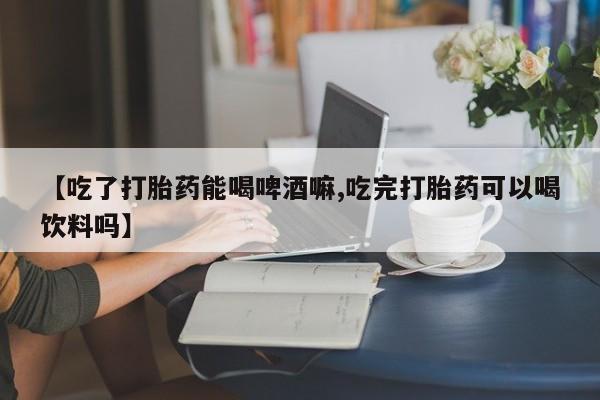 米非司酮片药店可以买吗【吃了打胎药能喝啤酒嘛,吃完打胎药可以喝饮料吗】
