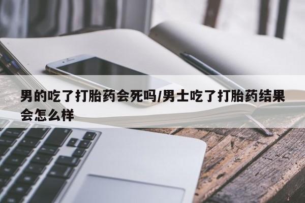 米非司酮片药店可以买吗男的吃了打胎药会死吗/男士吃了打胎药结果会怎么样