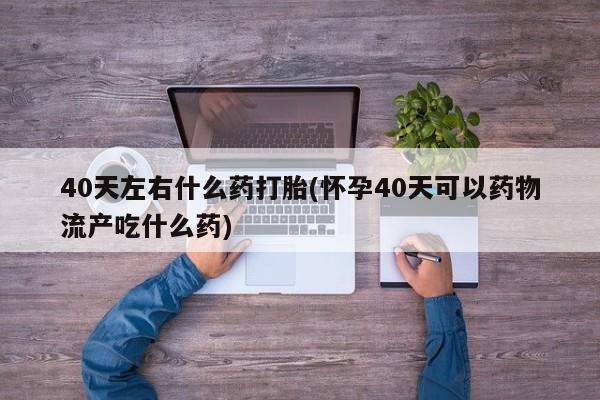 米非司酮片药店可以买吗40天左右什么药打胎(怀孕40天可以药物流产吃什么药)