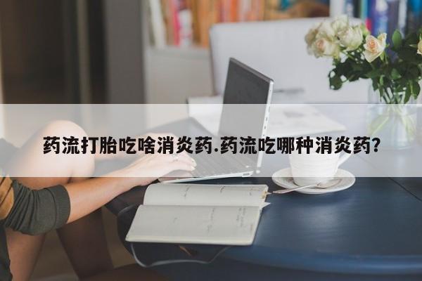 米非司酮片药店可以买吗药流打胎吃啥消炎药.药流吃哪种消炎药？